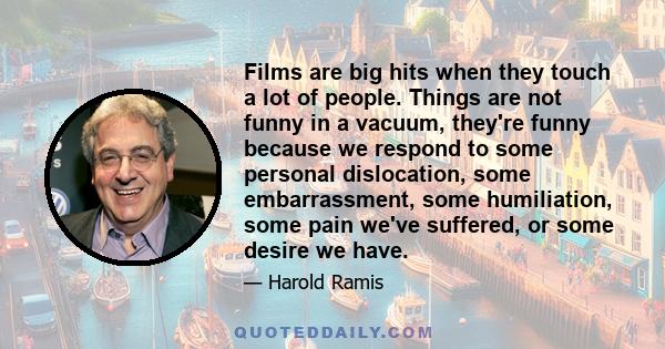 Films are big hits when they touch a lot of people. Things are not funny in a vacuum, they're funny because we respond to some personal dislocation, some embarrassment, some humiliation, some pain we've suffered, or