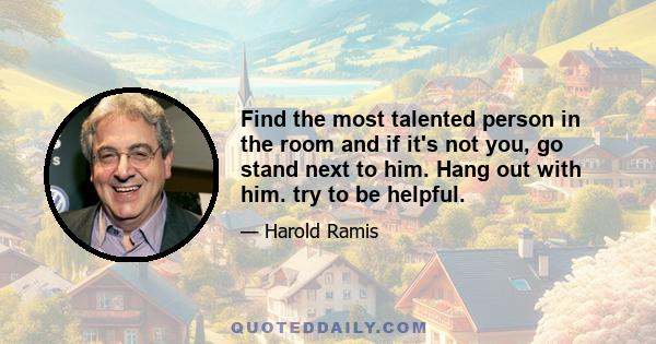 Find the most talented person in the room and if it's not you, go stand next to him. Hang out with him. try to be helpful.