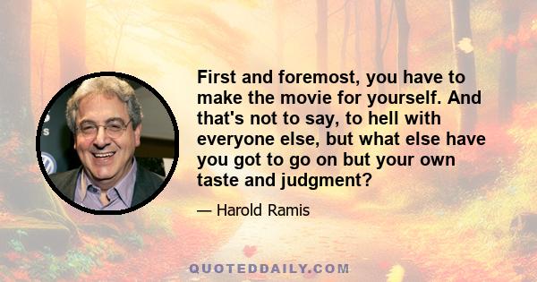 First and foremost, you have to make the movie for yourself. And that's not to say, to hell with everyone else, but what else have you got to go on but your own taste and judgment?