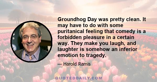 Groundhog Day was pretty clean. It may have to do with some puritanical feeling that comedy is a forbidden pleasure in a certain way. They make you laugh, and laughter is somehow an inferior emotion to tragedy.