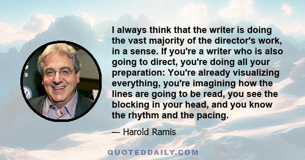 I always think that the writer is doing the vast majority of the director's work, in a sense. If you're a writer who is also going to direct, you're doing all your preparation: You're already visualizing everything,