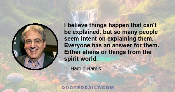 I believe things happen that can't be explained, but so many people seem intent on explaining them. Everyone has an answer for them. Either aliens or things from the spirit world.