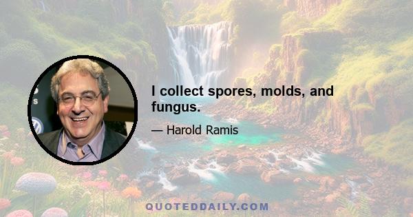 I collect spores, molds, and fungus.