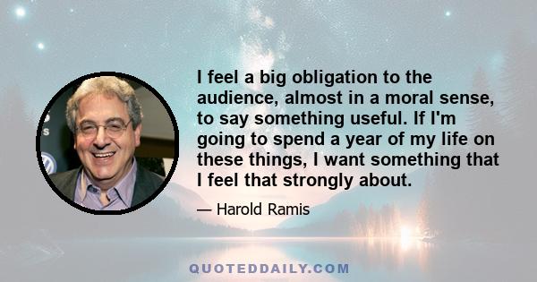 I feel a big obligation to the audience, almost in a moral sense, to say something useful. If I'm going to spend a year of my life on these things, I want something that I feel that strongly about.