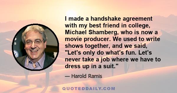 I made a handshake agreement with my best friend in college, Michael Shamberg, who is now a movie producer. We used to write shows together, and we said, Let's only do what's fun. Let's never take a job where we have to 