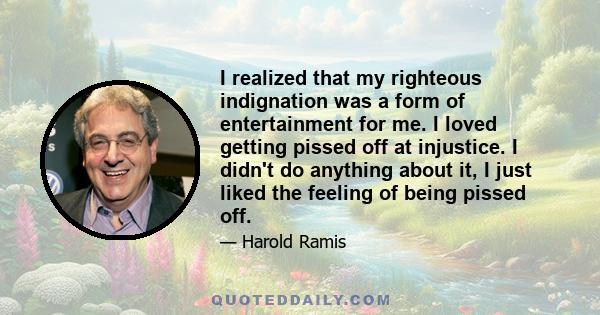 I realized that my righteous indignation was a form of entertainment for me. I loved getting pissed off at injustice. I didn't do anything about it, I just liked the feeling of being pissed off.