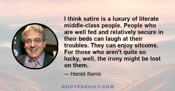 I think satire is a luxury of literate middle-class people. People who are well fed and relatively secure in their beds can laugh at their troubles. They can enjoy sitcoms. For those who aren't quite so lucky, well, the 