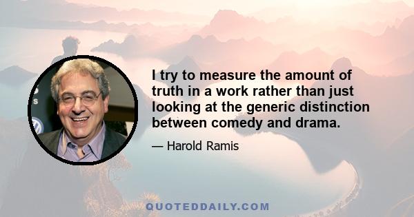 I try to measure the amount of truth in a work rather than just looking at the generic distinction between comedy and drama.