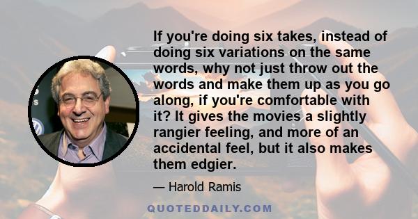 If you're doing six takes, instead of doing six variations on the same words, why not just throw out the words and make them up as you go along, if you're comfortable with it? It gives the movies a slightly rangier