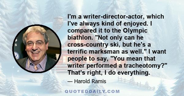 I'm a writer-director-actor, which I've always kind of enjoyed. I compared it to the Olympic biathlon. Not only can he cross-country ski, but he's a terrific marksman as well. I want people to say, You mean that writer