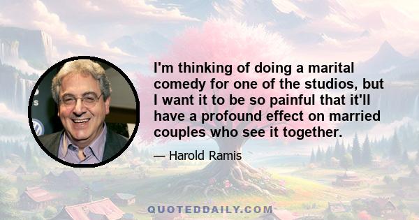 I'm thinking of doing a marital comedy for one of the studios, but I want it to be so painful that it'll have a profound effect on married couples who see it together.