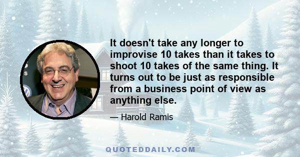 It doesn't take any longer to improvise 10 takes than it takes to shoot 10 takes of the same thing. It turns out to be just as responsible from a business point of view as anything else.