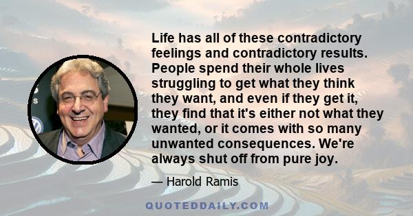 Life has all of these contradictory feelings and contradictory results. People spend their whole lives struggling to get what they think they want, and even if they get it, they find that it's either not what they