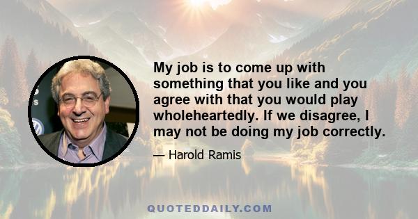 My job is to come up with something that you like and you agree with that you would play wholeheartedly. If we disagree, I may not be doing my job correctly.