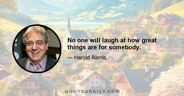 No one will laugh at how great things are for somebody.