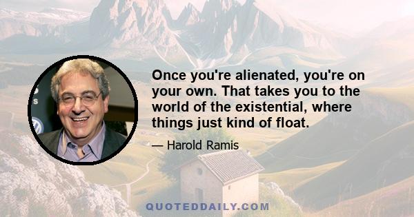 Once you're alienated, you're on your own. That takes you to the world of the existential, where things just kind of float.