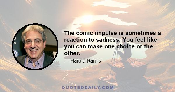 The comic impulse is sometimes a reaction to sadness. You feel like you can make one choice or the other.