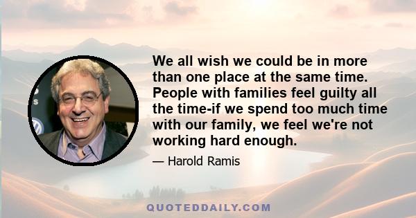 We all wish we could be in more than one place at the same time. People with families feel guilty all the time-if we spend too much time with our family, we feel we're not working hard enough.