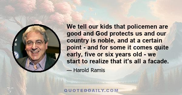 We tell our kids that policemen are good and God protects us and our country is noble, and at a certain point - and for some it comes quite early, five or six years old - we start to realize that it's all a facade.