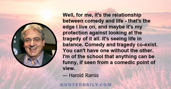 Well, for me, it's the relationship between comedy and life - that's the edge I live on, and maybe it's my protection against looking at the tragedy of it all. It's seeing life in balance. Comedy and tragedy co-exist.