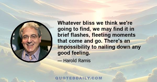 Whatever bliss we think we're going to find, we may find it in brief flashes, fleeting moments that come and go. There's an impossibility to nailing down any good feeling.