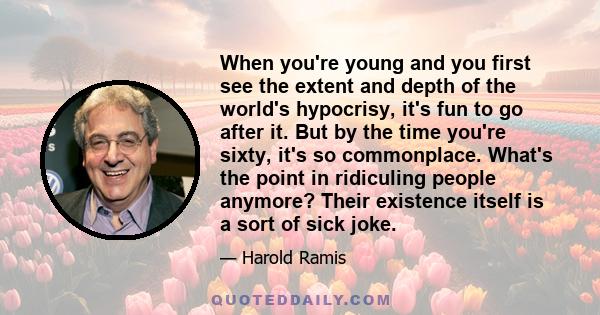 When you're young and you first see the extent and depth of the world's hypocrisy, it's fun to go after it. But by the time you're sixty, it's so commonplace. What's the point in ridiculing people anymore? Their