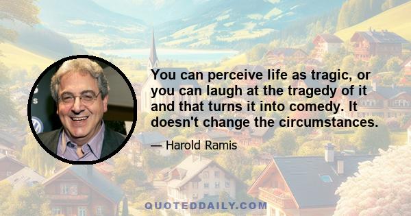 You can perceive life as tragic, or you can laugh at the tragedy of it and that turns it into comedy. It doesn't change the circumstances.