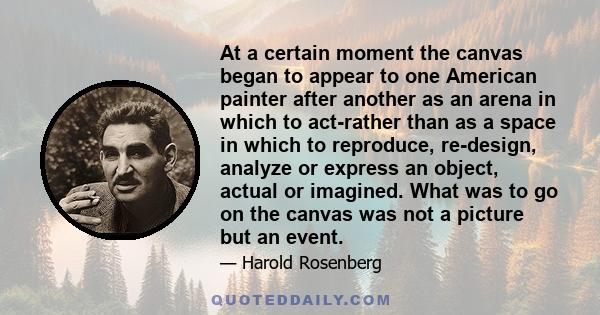 At a certain moment the canvas began to appear to one American painter after another as an arena in which to act-rather than as a space in which to reproduce, re-design, analyze or express an object, actual or imagined. 