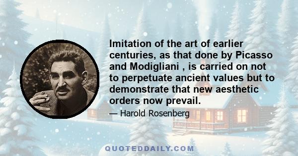 Imitation of the art of earlier centuries, as that done by Picasso and Modigliani , is carried on not to perpetuate ancient values but to demonstrate that new aesthetic orders now prevail.