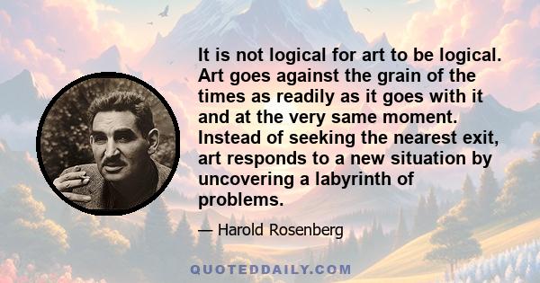 It is not logical for art to be logical. Art goes against the grain of the times as readily as it goes with it and at the very same moment. Instead of seeking the nearest exit, art responds to a new situation by