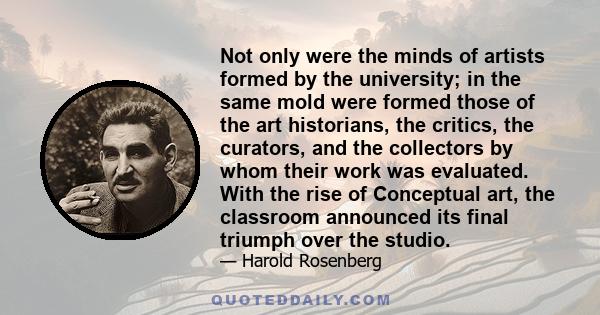 Not only were the minds of artists formed by the university; in the same mold were formed those of the art historians, the critics, the curators, and the collectors by whom their work was evaluated. With the rise of