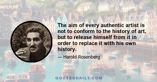 The aim of every authentic artist is not to conform to the history of art, but to release himself from it in order to replace it with his own history.