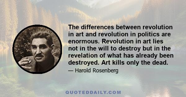 The differences between revolution in art and revolution in politics are enormous. Revolution in art lies not in the will to destroy but in the revelation of what has already been destroyed. Art kills only the dead.