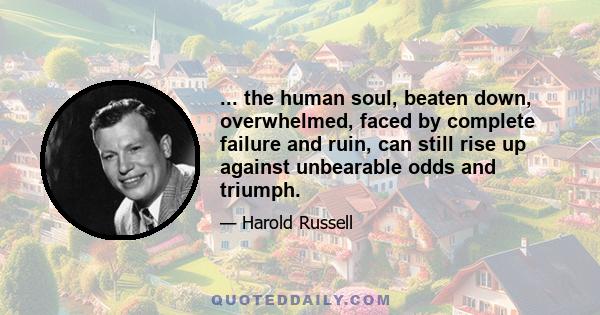 ... the human soul, beaten down, overwhelmed, faced by complete failure and ruin, can still rise up against unbearable odds and triumph.