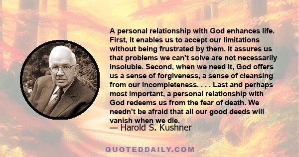 A personal relationship with God enhances life. First, it enables us to accept our limitations without being frustrated by them. It assures us that problems we can't solve are not necessarily insoluble. Second, when we