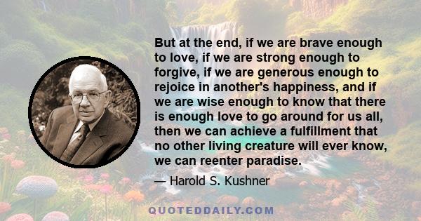 But at the end, if we are brave enough to love, if we are strong enough to forgive, if we are generous enough to rejoice in another's happiness, and if we are wise enough to know that there is enough love to go around