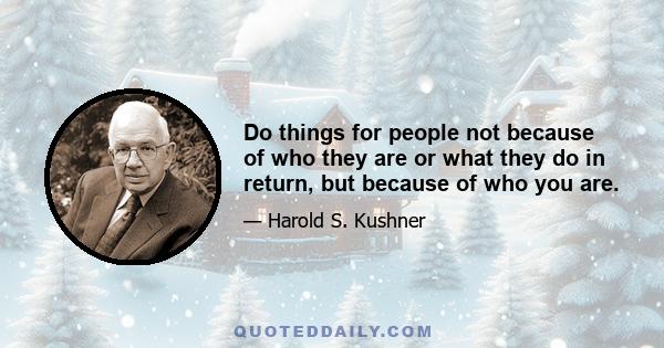 Do things for people not because of who they are or what they do in return, but because of who you are.