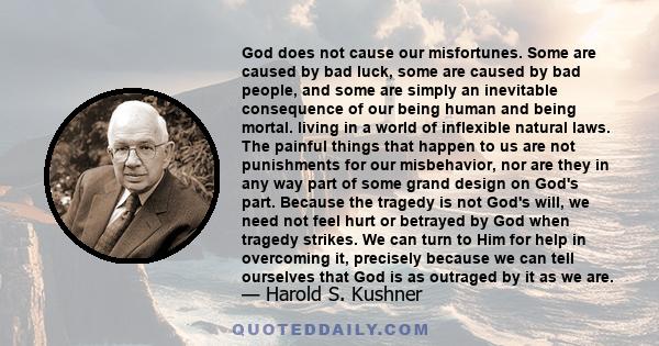 God does not cause our misfortunes. Some are caused by bad luck, some are caused by bad people, and some are simply an inevitable consequence of our being human and being mortal. living in a world of inflexible natural