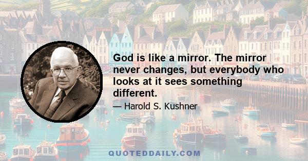 God is like a mirror. The mirror never changes, but everybody who looks at it sees something different.