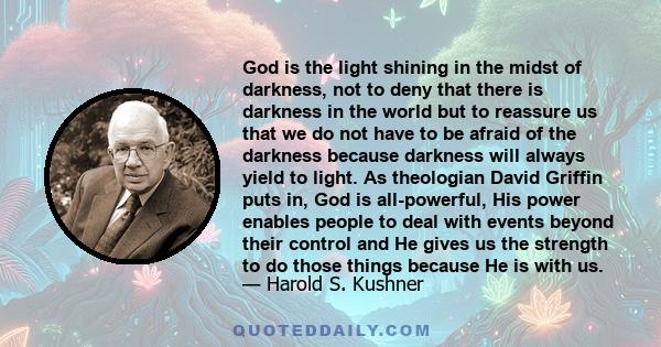 God is the light shining in the midst of darkness, not to deny that there is darkness in the world but to reassure us that we do not have to be afraid of the darkness because darkness will always yield to light. As