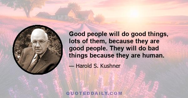 Good people will do good things, lots of them, because they are good people. They will do bad things because they are human.