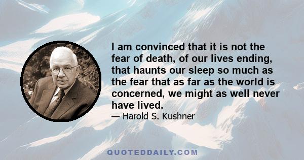 I am convinced that it is not the fear of death, of our lives ending, that haunts our sleep so much as the fear that as far as the world is concerned, we might as well never have lived.