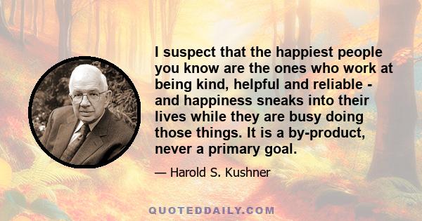 I suspect that the happiest people you know are the ones who work at being kind, helpful and reliable - and happiness sneaks into their lives while they are busy doing those things. It is a by-product, never a primary