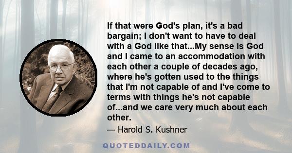 If that were God's plan, it's a bad bargain; I don't want to have to deal with a God like that...My sense is God and I came to an accommodation with each other a couple of decades ago, where he's gotten used to the