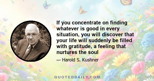 If you concentrate on finding whatever is good in every situation, you will discover that your life will suddenly be filled with gratitude, a feeling that nurtures the soul