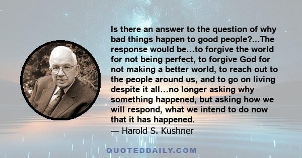 Is there an answer to the question of why bad things happen to good people?...The response would be…to forgive the world for not being perfect, to forgive God for not making a better world, to reach out to the people