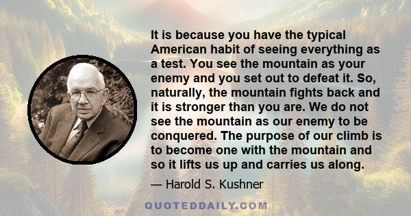 It is because you have the typical American habit of seeing everything as a test. You see the mountain as your enemy and you set out to defeat it. So, naturally, the mountain fights back and it is stronger than you are. 