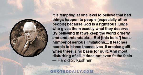 It is tempting at one level to believe that bad things happen to people (especially other people) because God is a righteous judge who gives them exactly what they deserve. By believing that we keep the world orderly