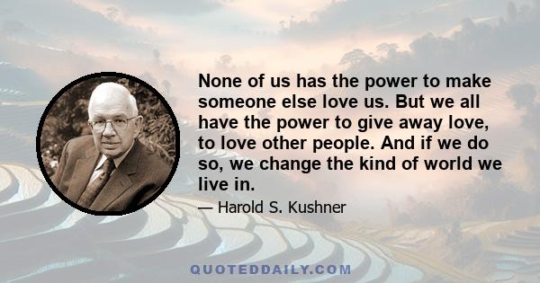 None of us has the power to make someone else love us. But we all have the power to give away love, to love other people. And if we do so, we change the kind of world we live in.