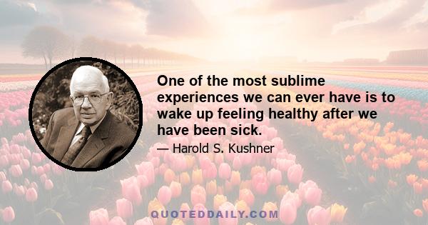 One of the most sublime experiences we can ever have is to wake up feeling healthy after we have been sick.